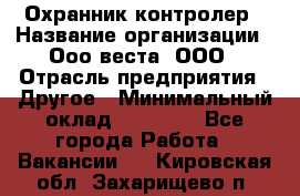 Охранник-контролер › Название организации ­ Ооо веста, ООО › Отрасль предприятия ­ Другое › Минимальный оклад ­ 50 000 - Все города Работа » Вакансии   . Кировская обл.,Захарищево п.